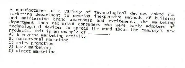 A manufacturer of a variety of technological devices asked its marketing department to develop inexpensive methods of building and maintaining brand awareness and excitement. The marketing department then recruited consumers who were early adopters of technological devices to spread the word about the company's new products. This is an example of ________.
A) a reverse marketing activity
B) nonpersonal marketing
C) sales promotion
D) buzz marketing
E) direct marketing
