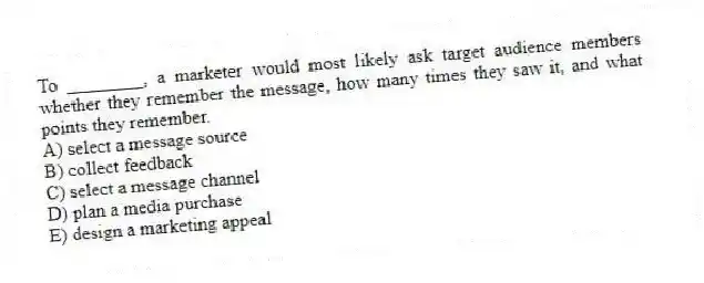 To ________, a marketer would most likely ask target audience members whether they remember the message, how many times they saw it, and what points they remember.
A) select a message source
B) collect feedback
C) select a message channel
D) plan a media purchase
E) design a marketing appeal