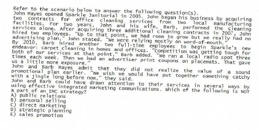 Refer to the scenario below to answer the following question(s).
John Mayes opened Sparkle Janitorial in 2005. John began his business by acquiring two contracts for office cleaning services from two local manufacturing facilities. For two years, John and his wife, Barb, performed the cleaning services alone. After acquiring three additional cleaning contracts in 2007, John hired two employees. "Up to that point, we had room to grow but we really had no advertising plan," John stated. "We were relying mostly on word-of-mouth."
By 2010, Barb hired another two full-time employees to begin Sparkle's new endeavor: carpet cleaning in homes and offices. "Competition was getting tough for both of our services at that point," Barb added. "We ran a local radio spot three times each week. Then we had an advertiser print coupons on placemats. That gave us a little more exposure."
John and Barb Mayes admit that they did not realize the value of a sound promotional plan earlier. "We wish we would have put together something catchy with a jingle long before now," they said.
-John and Barb could have drawn attention to their services in several ways by using effective integrated marketing communications. Which of the following is NOT a part of an IMC strategy?
A) public relations
B) personal selling
C) direct marketing
D) strategic planning
E) sales promotion