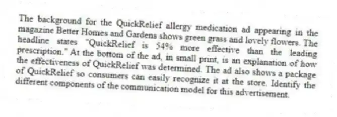 The background for the QuickRelief allergy medication ad appearing in the magazine Better Homes and Gardens shows green grass and lovely flowers. The headline states "QuickRelief is 54% more effective than the leading prescription." At the bottom of the ad, in small print, is an explanation of how the effectiveness of QuickRelief was determined. The ad also shows a package of QuickRelief so consumers can easily recognize it at the store. Identify the different components of the communication model for this advertisement.