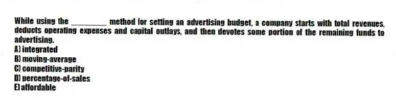 While using the ________ method for setting an advertising budget, a company starts with total revenues, deducts operating expenses and capital outlays, and then devotes some portion of the remaining funds to advertising.
A) integrated
B) moving-average
C) competitive-parity
D) percentage-of-sales
E) affordable