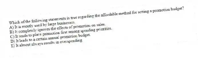 Which of the following statements is true regarding the affordable method for setting a promotion budget?
A) It is mostly used by large businesses.
B) It completely ignores the effects of promotion on sales.
C) It tends to place promotion first among spending priorities.
D) It leads to a certain annual promotion budget.
E) It almost always results in overspending.