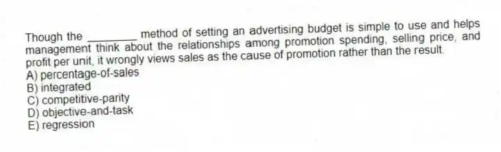Though the ________ method of setting an advertising budget is simple to use and helps management think about the relationships among promotion spending, selling price, and profit per unit, it wrongly views sales as the cause of promotion rather than the result.
A) percentage-of-sales
B) integrated
C) competitive-parity
D) objective-and-task
E) regression