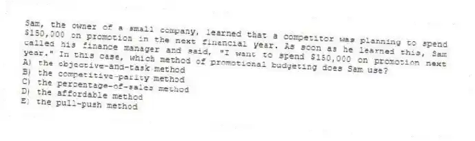 Sam, the owner of a small company, learned that a competitor was planning to spend $150,000 on promotion in the next financial year. As soon as he learned this, Sam called his finance manager and said, "I want to spend $150,000 on promotion next year." In this case, which method of promotional budgeting does Sam use?
A) the objective-and-task method
B) the competitive-parity method
C) the percentage-of-sales method
D) the affordable method
E) the pull-push method