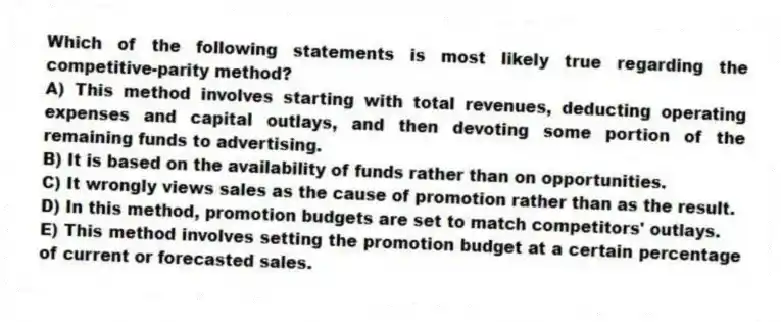 Which of the following statements is most likely true regarding the competitive-parity method?
A) This method involves starting with total revenues, deducting operating expenses and capital outlays, and then devoting some portion of the remaining funds to advertising.
B) It is based on the availability of funds rather than on opportunities.
C) It wrongly views sales as the cause of promotion rather than as the result.
D) In this method, promotion budgets are set to match competitors' outlays.
E) This method involves setting the promotion budget at a certain percentage of current or forecasted sales.