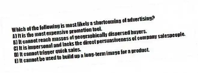 Which of the following is most likely a shortcoming of advertising?
A) It is the most expensive promotion tool.
B) It cannot reach masses of geographically dispersed buyers.
C) It is impersonal and lacks the direct persuasiveness of company salespeople.
D) It cannot trigger quick sales.
E) It cannot be used to build up a long-term image for a product.