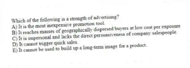 Which of the following is a strength of advertising?
A) It is the most inexpensive promotion tool.
B) It reaches masses of geographically dispersed buyers at low cost per exposure
C) It is impersonal and lacks the direct persuasiveness of company salespeople.
D) It cannot trigger quick sales.
E) It cannot be used to build up a long-term image for a product.