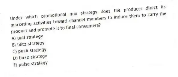 Under which promotional mix strategy does the producer direct its marketing activities toward channel members to induce them to carry the product and promote it to final consumers?
A) pull strategy
B) blitz strategy
C) push strategy
D) buzz strategy
E) pulse strategy
