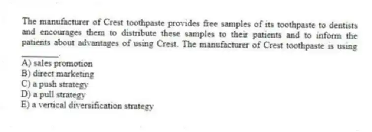 The manufacturer of Crest toothpaste provides free samples of its toothpaste to dentists and encourages them to distribute these samples to their patients and to inform the patients about advantages of using Crest. The manufacturer of Crest toothpaste is using ________.
A) sales promotion
B) direct marketing
C) a push strategy
D) a pull strategy
E) a vertical diversification strategy