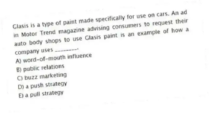 Glasis is a type of paint made specifically for use on cars. An ad in Motor Trend magazine advising consumers to request their auto body shops to use Glasis paint is an example of how a company uses ________.
A) word-of-mouth influence
B) public relations
C) buzz marketing
D) a push strategy
E) a pull strategy