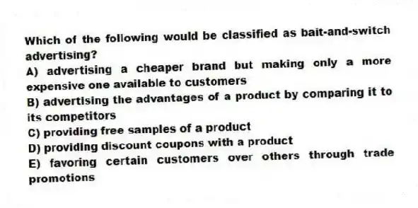Which of the following would be classified as bait-and-switch advertising?
A) advertising a cheaper brand but making only a more expensive one available to customers
B) advertising the advantages of a product by comparing it to its competitors
C) providing free samples of a product
D) providing discount coupons with a product
E) favoring certain customers over others through trade promotions