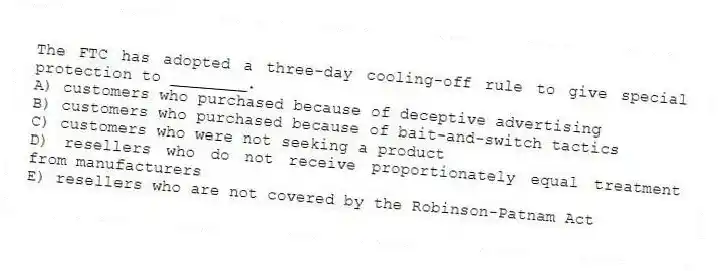 The FTC has adopted a three-day cooling-off rule to give special protection to ________.
A) customers who purchased because of deceptive advertising
B) customers who purchased because of bait-and-switch tactics
C) customers who were not seeking a product
D) resellers who do not receive proportionately equal treatment from manufacturers
E) resellers who are not covered by the Robinson-Patnam Act