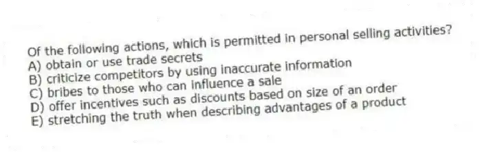 Of the following actions, which is permitted in personal selling activities?
A) obtain or use trade secrets
B) criticize competitors by using inaccurate information
C) bribes to those who can influence a sale
D) offer incentives such as discounts based on size of an order
E) stretching the truth when describing advantages of a product