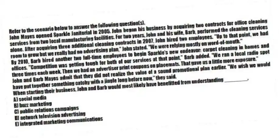 Refer to the scenario below to answer the following question(s).
John Mayes opened Sparkle Janitorial in 2005. John began his business by acquiring two contracts for office cleaning services from two local manufacturing facilities. For two years, John and his wife, Barb, performed the cleaning services alone. After acquiring three additional cleaning contracts in 2007, John hired two employees. "Up to that point, we had room to grow but we really had no advertising plan," John stated. "We were relying mostly on word-of-mouth."
By 2010, Barb hired another two full-time employees to begin Sparkle's new endeavor: carpet cleaning in homes and offices. "Competition was getting tough for both of our services at that point," Barb added. "We ran a local radio spot three times each week. Then we had an advertiser print coupons on placemats. That gave us a little more exposure."
John and Barb Mayes admit that they did not realize the value of a sound promotional plan earlier. "We wish we would have put together something catchy with a jingle long before now," they said.
-When starting their business, John and Barb would most likely have benefitted from understanding ________.
A) social media
B) buzz marketing
C) public relations campaigns
D) network television advertising
E) integrated marketing communications