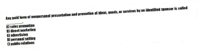 Any paid form of nonpersonal presentation and promotion of ideas, goods, or services by an identified sponsor is called ________.
A) sales promotion
B) direct marketing
C) advertising
D) personal selling
E) public relations