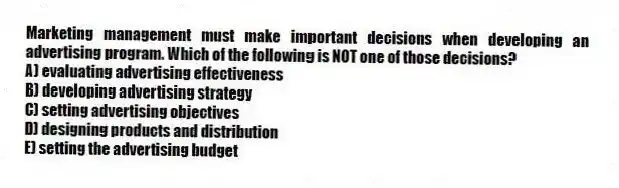 Marketing management must make important decisions when developing an advertising program. Which of the following is NOT one of those decisions?
A) evaluating advertising effectiveness
B) developing advertising strategy
C) setting advertising objectives
D) designing products and distribution
E) setting the advertising budget