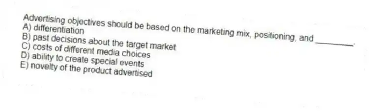 Advertising objectives should be based on the marketing mix, positioning, and ________.
A) differentiation
B) past decisions about the target market
C) costs of different media choices
D) ability to create special events
E) novelty of the product advertised