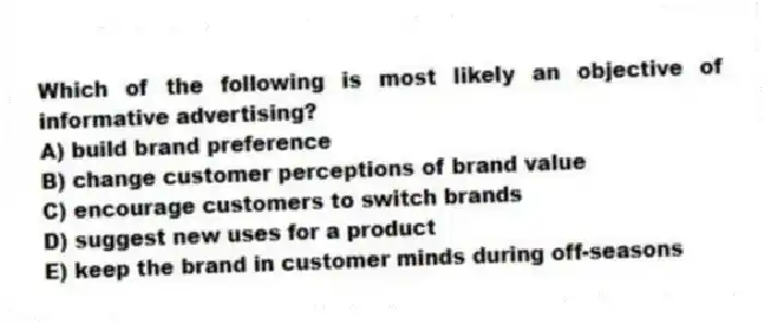 Which of the following is most likely an objective of informative advertising?
A) build brand preference
B) change customer perceptions of brand value
C) encourage customers to switch brands
D) suggest new uses for a product
E) keep the brand in customer minds during off-seasons