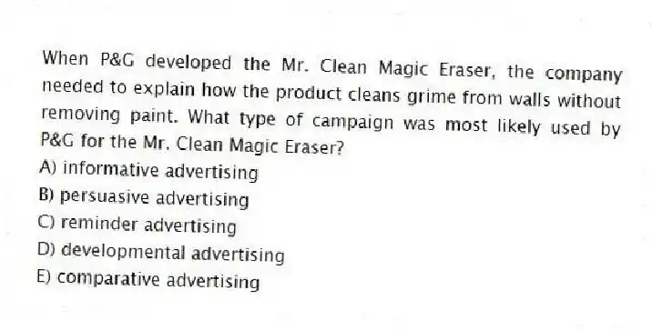 When P&G developed the Mr. Clean Magic Eraser, the company needed to explain how the product cleans grime from walls without removing paint. What type of campaign was most likely used by P&G for the Mr. Clean Magic Eraser?
A) informative advertising
B) persuasive advertising
C) reminder advertising
D) developmental advertising
E) comparative advertising