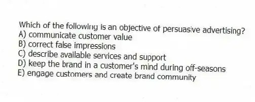 Which of the following is an objective of persuasive advertising?
A) communicate customer value
B) correct false impressions
C) describe available services and support
D) keep the brand in a customer's mind during off-seasons
E) engage customers and create brand community