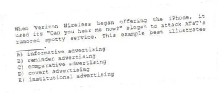 When Verizon Wireless began offering the iPhone, it used its "Can you hear me now?" slogan to attack AT&T's rumored spotty service. This example best illustrates ________.
A) informative advertising
B) reminder advertising
C) comparative advertising
D) covert advertising
E) institutional advertising