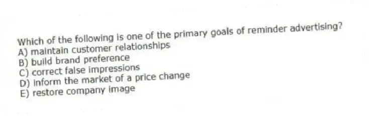 Which of the following is one of the primary goals of reminder advertising?
A) maintain customer relationships
B) build brand preference
C) correct false impressions
D) inform the market of a price change
E) restore company image
