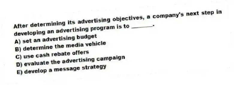 After determining its advertising objectives, a company's next step in developing an advertising program is to ________.
A) set an advertising budget
B) determine the media vehicle
C) use cash rebate offers
D) evaluate the advertising campaign
E) develop a message strategy