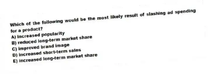 Which of the following would be the most likely result of slashing ad spending for a product?
A) increased popularity
B) reduced long-term market share
C) improved brand image
D) increased short-term sales
E) increased long-term market share