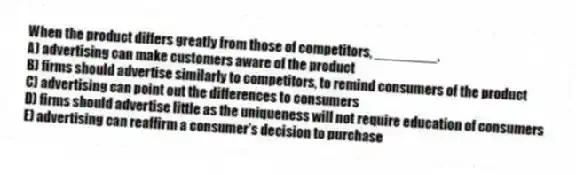 When the product differs greatly from those of competitors, ________.
A) advertising can make customers aware of the product
B) firms should advertise similarly to competitors, to remind consumers of the product
C) advertising can point out the differences to consumers
D) firms should advertise little as the uniqueness will not require education of consumers
E) advertising can reaffirm a consumer's decision to purchase