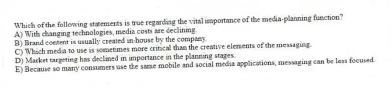 Which of the following statements is true regarding the vital importance of the media-planning function?
A) With changing technologies, media costs are declining.
B) Brand content is usually created in-house by the company.
C) Which media to use is sometimes more critical than the creative elements of the messaging.
D) Market targeting has declined in importance in the planning stages.
E) Because so many consumers use the same mobile and social media applications, messaging can be less focused.