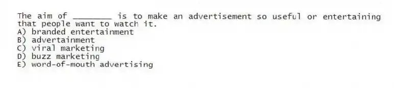 The aim of ________ is to make an advertisement so useful or entertaining that people want to watch it.
A) branded entertainment
B) advertainment
C) viral marketing
D) buzz marketing
E) word-of-mouth advertising