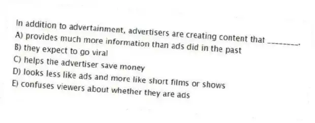 In addition to advertainment, advertisers are creating content that ________.
A) provides much more information than ads did in the past
B) they expect to go viral
C) helps the advertiser save money
D) looks less like ads and more like short films or shows
E) confuses viewers about whether they are ads