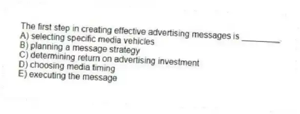 The first step in creating effective advertising messages is ________.
A) selecting specific media vehicles
B) planning a message strategy
C) determining return on advertising investment
D) choosing media timing
E) executing the message