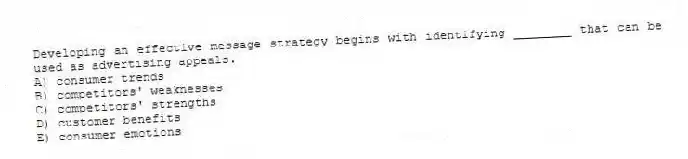 Developing an effective message strategy begins with identifying ________ that can be used as advertising appeals.
A) consumer trends
B) competitors' weaknesses
C) competitors' strengths
D) customer benefits
E) consumer emotions