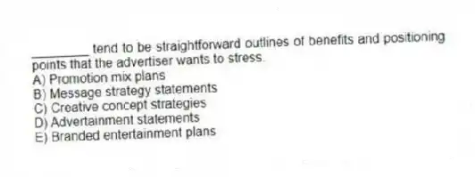 ________ tend to be straightforward outlines of benefits and positioning points that the advertiser wants to stress.
A) Promotion mix plans
B) Message strategy statements
C) Creative concept strategies
D) Advertainment statements
E) Branded entertainment plans