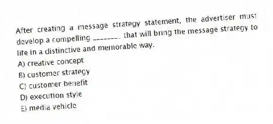 After creating a message strategy statement, the advertiser must develop a compelling ________ that will bring the message strategy to life in a distinctive and memorable way.
A) creative concept
B) customer strategy
C) customer benefit
D) execution style
E) media vehicle