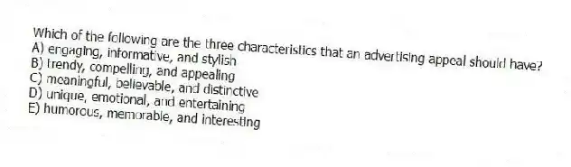 Which of the following are the three characteristics that an advertising appeal should have?
A) engaging, informative, and stylish
B) trendy, compelling, and appealing
C) meaningful, believable, and distinctive
D) unique, emotional, and entertaining
E) humorous, memorable, and interesting