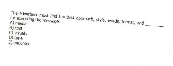 The advertiser must find the best approach, style, words, format, and ________ for executing the message.
A) media
B) cost
C) visuals
D) tone
E) endorser