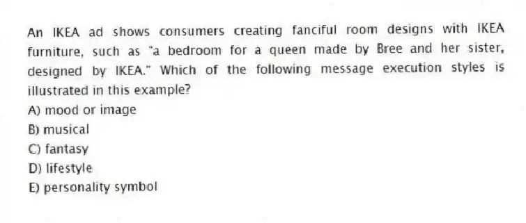 An IKEA ad shows consumers creating fanciful room designs with IKEA furniture, such as "a bedroom for a queen made by Bree and her sister, designed by IKEA." Which of the following message execution styles is illustrated in this example?
A) mood or image
B) musical
C) fantasy
D) lifestyle
E) personality symbol