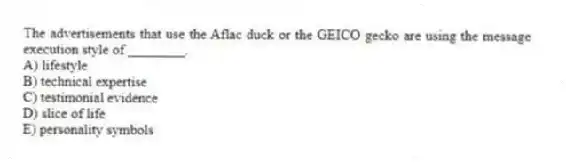 The advertisements that use the Aflac duck or the GEICO gecko are using the message execution style of ________.
A) lifestyle
B) technical expertise
C) testimonial evidence
D) slice of life
E) personality symbols