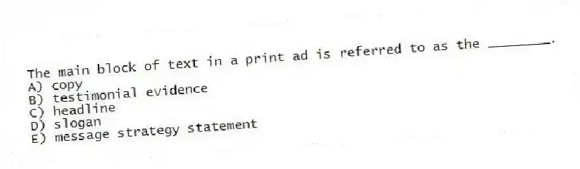 The main block of text in a print ad is referred to as the ________.
A) copy
B) testimonial evidence
C) headline
D) slogan
E) message strategy statement