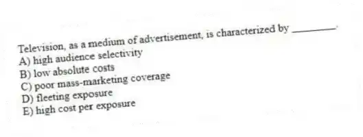Television, as a medium of advertisement, is characterized by ________.
A) high audience selectivity
B) low absolute costs
C) poor mass-marketing coverage
D) fleeting exposure
E) high cost per exposure