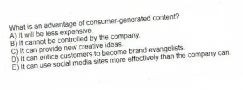 What is an advantage of consumer-generated content?
A) It will be less expensive.
B) It cannot be controlled by the company.
C) It can provide new creative ideas.
D) It can entice customers to become brand evangelists.
E) It can use social media sites more effectively than the company can.