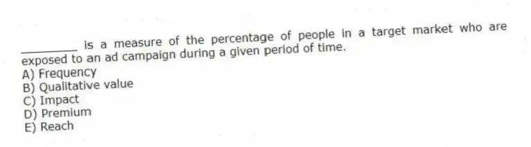________ is a measure of the percentage of people in a target market who are exposed to an ad campaign during a given period of time.
A) Frequency
B) Qualitative value
C) Impact
D) Premium
E) Reach