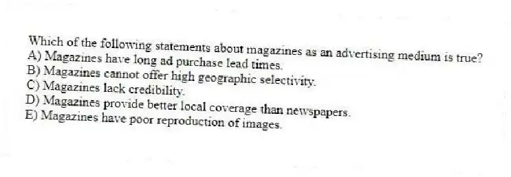 Which of the following statements about magazines as an advertising medium is true?
A) Magazines have long ad purchase lead times.
B) Magazines cannot offer high geographic selectivity.
C) Magazines lack credibility.
D) Magazines provide better local coverage than newspapers.
E) Magazines have poor reproduction of images.