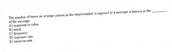 The number of times an average person in the target market is exposed to a message is known as the ________ of the message.
A) quantitative value
B) reach
C) frequency
D) exposure rate
E) turnover rate