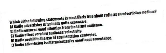 Which of the following statements is most likely true about radio as an advertising medium?
A) Radio advertising is typically quite expensive.
B) Radio ensures good attention from the target audience.
C) Radio offers very low audience selectivity.
D) Radio prohibits the use of segmentation strategies.
E) Radio advertising is characterized by good local acceptance.