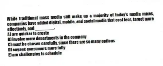 While traditional mass media still make up a majority of today's media mixes, companies have added digital, mobile, and social media that cost less, target more effectively, and ________.
A) are quicker to create
B) involve more departments in the company
C) must be chosen carefully, since there are so many options
D) engage consumers more fully
E) are challenging to schedule