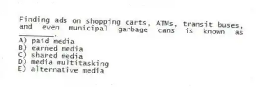 Finding ads on shopping carts, ATMs, transit buses, and even municipal garbage cans is known as ________.
A) paid media
B) earned media
C) shared media
D) media multitasking
E) alternative media