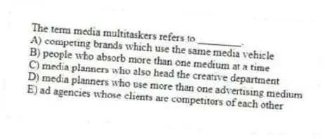 The term media multitaskers refers to ________.
A) competing brands which use the same media vehicle
B) people who absorb more than one medium at a time
C) media planners who also head the creative department
D) media planners who use more than one advertising medium
E) ad agencies whose clients are competitors of each other